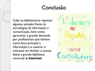 Conclusão Cabe ao bibliotecário repensar algumas atitudes frente às tecnologias da informação e comunicação, bem como aproveitar a grande demanda por profissionais que tenham como foco principal a informação e o usuário, o interesse em facilitar o acesso deste a grande biblioteca universal:  a internet 