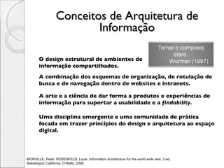 Conceitos de Arquitetura de Informação O design estrutural de ambientes de informação compartilhados. A combinação dos esquemas de organização, de rotulação de busca e de navegação dentro de websites e intranets. A arte e a ciência de dar forma a produtos e experiências de informação para suportar a usabilidade e a  findability . Uma disciplina emergente e uma comunidade de prática focada em trazer princípios do design e arquitetura ao espaço digital. MORVILLE, Peter; ROSENFELD, Louis.  Information Architecture for the world wide web . 3.ed.  Sebastopol; Califórnia: O’Reilly, 2006.  