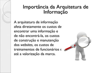 Importância da Arquitetura de Informação A arquitetura de informação afeta diretamente os custos de encontrar uma informação e de não encontrá-la, os custos de construção e manutenção dos  websites , os custos de treinamentos de funcionários e até a valorização da marca. 