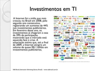 Investimentos em TI  A Internet foi a mídia que mais cresceu no Brasil em 2008, pelo segundo ano consecutivo, registrando um aumento de 44% nos investimentos publicitários. Em fevereiro desse ano, os investimentos já chegaram à casa de 39% de participação, mostrando que o mercado está aquecido face à crise. A associação estima que, até o final de 2009, a Internet atingirá um volume de quase R$ 1 bilhão em investimentos publicitários. IAB Brasil ( Interactive Advertising Bureau  Brasil) – www.iabbrasil.com.br 