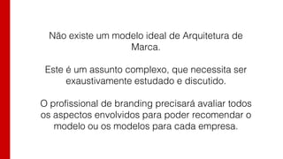 Não existe um modelo ideal de Arquitetura de
Marca.
Este é um assunto complexo, que necessita ser
exaustivamente estudado e discutido.
O profissional de branding precisará avaliar todos
os aspectos envolvidos para poder recomendar o
modelo ou os modelos para cada empresa.
 