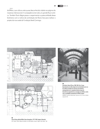 24 ARQ TEXTO 1
2000/2
15
JamesStirlingeMichaelWilford,NeueStaatsgalerie,1977-1982,Stuttgart,Alemanha.
KLOTZ, Heinrich e KRASE, Waltraud. New Building in the Federal Republic of Germany. Stuttgart: Goethe Institute, 1988.
16
Gae Aulenti, Musée D'Orsay, 1980-1986. Paris, França.
Aproveitando uma velha estação de trens desativada, este é um
dos melhores exemplos do reencontro da arquitetura
contemporânea com a arquiteturahistórica,apesardo
decorativismo exagerado de sua concepção, que oblitera, muitas
vezes,asqualidadesarquitetônicasdoedifíciooriginal.
MONTANER, Josep Maria. Nouveaux Musees. Espaces pour l’art et la culture. Barcelona:
Gustavo Gili, 1990.
de Bilbao, que colocou esta quase desconhecida cidade nas páginas da
imprensa internacional. A conseqüência tem sido um grande fluxo turísti-
co. Também Porto Alegre passou a experimentar a potencialidade desse
fenômeno com a notícia de contratação de Álvaro Siza para realizar o
projeto da nova sede da Fundação Iberê Camargo.
 