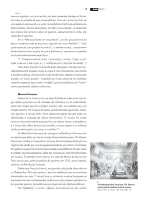 14 ARQ TEXTO 1
2000/2
tesouros sagrados ou como escola, vão estar presentes, de alguma forma,
em todos os projetos de seus novos edifícios. Uma vê a arte como fruto de
uma essência atemporal, e a outra como de feitos históricos perfeitamente
determinados. A forma de panteon, circular e monumental, vai responder
aos anseios da primeira visão; as galerias, seqüenciando a visita, vão
responder à segunda.
Em a “Arte de projetar em arquitetura”, um dos poucos livros da
época moderna onde se encontra, segundo seu autor Neufert13
, “tudo
que é essencial para projetar e construir”, o verbete museus, curiosamente
ainda inserido entre escolas de arte e bibliotecas, resume-se a questões
funcionais extremamente específicas:
“1. Proteger as obras contra a destruição, o roubo, o fogo, a umi-
dade, a secura, o sol e o pó, e (...) mostrá-las com a luz mais favorável(...)”
Além disso, Neufert recomenda salas espaçosas, faz algumas con-
siderações sobre ângulos visuais e, o que é mais interessante, pois mostra
a grande mudança conceitual do museu modernista, prescreve “para cada
parede, um único quadro”. A parede do museu deixa de ter realidade
material, espessura que contém “janelas”, para se transformar em “fundo”
neutro que ressalta objetos autônomos.
MUSEUS NACIONAIS
Apesar de os museus, em sua especificidade de colecionar e prote-
ger objetos preciosos ou de interesse de indivíduos ou da coletividade,
serem tão antigos quanto o próprio homem, eles, na verdade, são uma
criação recente. Os museus, tal como os entendemos hoje em dia, nasce-
ram apenas no século XVIII. “Uma descontinuidade abrupta pode ser
identificada, a invenção da cultura democrática. O ‘museu’ foi criado
como um dos instrumentos que expunha, ao mesmo tempo, a decadência
e a tirania das velhas formas de controle, o ancien régime e a utilidade
pública e democrática do novo, a república.”14
As idéias iluministas que vão desaguar na Revolução Francesa são
as mesmas que estão por trás da criação dos primeiros museus. Os Museus
Nacionais, criados em resposta à crescente demanda de participação nos
negócios do estado por uma burguesia ascendente, encontram na tipologia
dos palácios sua primeira forma de expressão arquitetônica. Muitas vezes,
é verdade, os próprios palácios, sedes das monarquias, foram transformados
em museus. O exemplo mais notório, é o caso do Museu do Louvre, em
Paris, que ocupou parte do palácio do governo, em 1793, pouco depois,
portanto, da Revolução Francesa.
Desde que François I reuniu sua grande coleção de obras de arte
na Galerie des Uffizi, essa passou a ser uma referência para os amantes e
interessados em arte. É natural que os primeiros museus burgueses se
inspirassem em seus antepassados poderosos e procurassem apoderar-se
das grandes galerias dos palácios para organizar as coleções públicas.
Na Inglaterra, a coroa inglesa, antecipando-se aos ventos
1
The Sheakespeare Gallery, George Dance, 1789. Observar o
caráterdeateliêdetrabalhodosestudantesdepintura.
SOANE, John. Architectural Monographs. London: Academy Editions, 1983.
 