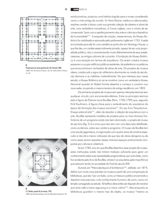 15 ARQ TEXTO 1
revolucionários, propiciou uma história singular para o museu considerado
como o mais antigo do mundo. Sir Hans Sloane, médico e colecionador,
resolveu vender a baixo custo sua grande coleção de objetos e obras de
arte, uma verdadeira miscelânea, à Coroa inglesa, com o intuito de ser
conservada “para uso e aperfeiçoamento das artes e ciências e benefício
da humanidade”15
. A proposta de criação, nesses termos, do Museu Bri-
tânico foi viabilizada e aprovada pelo parlamento inglês em 1753. A sede
encontrada para ele foi uma residência particular em Montagu House, o
que lhe deu um caráter essencialmente privado, apesar de ser uma propri-
edade pública, não o caracterizando muito diferentemente de seus prede-
cessores, os antigos cabinets de curiosités. A fundação do Museu Britâni-
co é uma exceção em termos de arquitetura. Os recém criados museus
passaram a ocupar edifícios públicos existentes, de preferência os palácios
que se encontravam recheados de obras de arte. Os projetos de museus
ideais, criados sob o signo do utilitarismo dominante na virada do século,
vão demorar a se viabilizar materialmente. No que interessa aqui nesse
estudo, o Museu Britânico só vai se constituir como um verdadeiro Museu
Nacional quando Sir Robert Smirke desenha e começa a construir sua
nova sede, ocupando o mesmo terreno da antiga residência, em 1823.
Os primeiros projetos de museus são apenas intenções teóricas sem
qualquer vínculo com encomendas efetivas. Entre os principais teóricos
está a figura de Étienne-Louis Boullée (Paris, 1728-1799) que, segundo
Emil Kaufmann, é figura-chave para o entendimento da arquitetura da
época da formação dos museus nacionais16
. Em seu livro “Arquitectura.
Ensayo sobre el arte”17
, além de abordar a relação da arquitetura com a
arte, Boullée apresenta modelos de projetos para os mais diversos fins.
Sintoma de um programa ainda não bem dominado, o projeto de museu
do seu livro (fig. 3 ) é o único que não vem com uma descrição detalhada,
como os demais, sobre seu caráter e programa. O museu de Boullée tem
uma escala gigantesca, é organizado com quatro eixos de simetria espe-
cular e não dá a menor indicação de que tipo de obras abrigaria ou de
como essas seriam expostas nesses imensos espaços praticamente com-
postos por colunas e cobertura.
Se em 1783, ano em que Boullée desenhou esse projeto de museu,
estas instituições ainda não tinham tradição suficiente para gerar um
conhecimento sobre suas necessidades programáticas, por outro lado, como
fica evidente pelo livro de Boullée, atraíam os arquitetos pela importância
que estavam tendo na sociedade do final do século XVII.
Durand, em “Précis des leçons d’árchitecture”18
, editado em 1819,
define com muito mais precisão os museus a partir de uma comparação às
bibliotecas, que são “por um lado, como um tesouro público encerrando o
depósito mais precioso, o do conhecimento humano; de outro, como um
templo consagrado ao estudo. Tal edifício deve então ser disposto de maneira
que reine nele a maior segurança e a maior calma”19
. Mas enquanto as
bibliotecas guardam o mesmo tipo de objeto, os museus “mesmo os
2
Projeto para um museu genérico de J.N.L.Durand, 1803.
SEARING, Helen. New American Art Museums. Nova York: Whitney Museum of American
Art, 1982.
3
E.L. Boulée, projeto de um museu, 1783.
SEARING, Helen. NewAmericanArtMuseums.NovaYork:WhitneyMuseumofAmericanArt,1982.
 