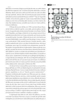 16 ARQ TEXTO 1
2000/2
destinados unicamente a abrigar as produções das artes, se contêm objetos
de diferentes espécies e são compostos de partes destinadas a estudos
diferentes, devem, para que a calma que deve reinar em cada uma delas
não seja quebrada, oferecer, além da entrada principal, tantas entradas
particulares quanto as partes distintas que contenha”20
(fig. 2). As grandes
cidades, achava Durand, podem ter muitos museus destinados a abrigar
objetos os mais raros produzidos pela natureza e as obras mestras das
artes. Nas cidades menores, aconselha reunir tudo num mesmo edifício,
inclusive a biblioteca.
O Museu do Louvre é, de fato, em 1793, o primeiro Museu Nacio-
nal da história ocidental e ganha, como sede, parte do palácio real do
Louvre. Inaugurado pelos revolucionários franceses como Museu Central,
é com Napoleão, que chegou a batizá-lo com seu próprio nome e tinha a
pretensão de transformá-lo num museu continental, que o Louvre vai sofrer
um grande impulso. Sua sede, o Palácio do Louvre, tem uma história que
remonta à Idade Média, mas o edifício que hoje abriga o museu começou
a ser construído em 1546, quando Francisco I mandou demolir o velho
palácio medieval e deu início a uma série infindável de obras, reformas e
ampliações, que a rigor, foi concluída muito recentemente, quando I.M.
Pei projetou uma grande reforma modernizadora. Nesta jornada de cinco
séculos, arquitetos de renome como Pierre Lescot, Mansard, Perrault e Pei,
além de Bernini, que fez um projeto não aproveitado para a fachada prin-
cipal do Louvre, estiveram ligados à história desse edifício. A importância
de seu acervo, rapidamente aumentado com as pilhagens de Napoleão, e
a magnitude de suas instalações, além de sua privilegiada localização em
pleno centro de Paris, fez com que esse museu se tornasse uma referência
permanente para todos os museus que foram abrindo suas portas desde
então, desbancando, nesse papel, a Galerie des Uffizi.
Um dos primeiros museus públicos que se inspirou no Louvre foi o
Museu del Prado, em 1819, em Madrid, Espanha. Inicialmente foi chamado
de Museu Real de Pinturas. Como o museu francês, foi fruto de um efêmero
governo republicano ou de um “bisonho governo revolucionário”21
.
Projetado inicialmente pelo arquiteto Juan Villanueva para ser o Museu
Real de Ciências Naturais, terminou, ainda inacabado, sendo ocupado
pelas tropas napoleônicas, que o deixaram em ruínas, utilizando até mesmo
o chumbo dos telhados para fazer balas. Antonio López Aguado, discípulo
de Villanueva, encarregou-se de concluir o edifício para a nova função de
museu de arte. Mas, assim como o Louvre, esse museu também estava
destinado a sofrer sucessivas reformas e adaptações. Aliás, por causa do
crescimento constante dos acervos, essa é uma marca de quase todo museu
que se conhece. O edifício original estava estruturado em três corpos
principais que formavam o vestíbulo, a basílica e o palácio.
A organização das salas en suite, típica dos palácios, convinha
muito bem aos Museus Nacionais, já que a sucessão de grandes salas
interligadas que caracterizavam essas edificações era adequada para a
4
Glyptothek de Munique, Leo von Klenze, 1816-1830 e Josef
Wiedemann,1967-1972.
SEARING, Helen. New American Art Museums. Nova York: Whitney Museum of American
Art, 1982.
 