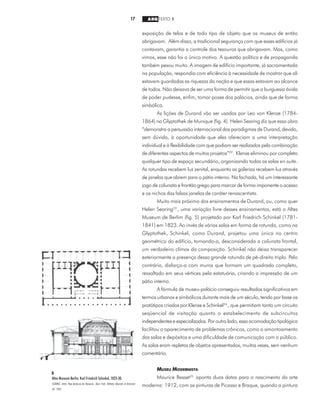 17 ARQ TEXTO 1
exposição de telas e de todo tipo de objeto que os museus de então
abrigavam. Além disso, a tradicional segurança com que esses edifícios já
contavam, garantia o controle dos tesouros que abrigavam. Mas, como
vimos, esse não foi o único motivo. A questão política e de propaganda
também pesou muito. A imagem de edifício importante, já sacramentada
na população, respondia com eficiência à necessidade de mostrar que ali
estavam guardadas as riquezas da nação e que essas estavam ao alcance
de todos. Não deixava de ser uma forma de permitir que a burguesia ávida
de poder pudesse, enfim, tomar posse dos palácios, ainda que de forma
simbólica.
As lições de Durand vão ser usadas por Leo von Klenze (1784-
1864) na Glyptothek de Munique (fig. 4). Helen Searing diz que essa obra
“demonstra a persuasão internacional dos paradigmas de Durand, devido,
sem dúvida, à oportunidade que eles ofereciam a uma interpretação
individual e à flexibilidade com que podiam ser realizados pela combinação
de diferentes aspectos de muitos projetos”22
. Klenze eliminou por completo
qualquer tipo de espaço secundário, organizando todas as salas en suite.
As rotundas recebem luz zenital, enquanto as galerias recebem luz através
de janelas que abrem para o pátio interno. Na fachada, há um interessante
jogo de colunata e frontão grego para marcar de forma imponente o acesso
e os nichos das falsas janelas de caráter renascentista.
Muito mais próximo dos ensinamentos de Durand, ou, como quer
Helen Searing23
, uma variação livre desses ensinamentos, está o Altes
Museum de Berlim (fig. 5) projetado por Karl Friedrich Schinkel (1781-
1841) em 1823. Ao invés de várias salas em forma de rotunda, como na
Glyptothek, Schinkel, como Durand, projetou uma única no centro
geométrico do edifício, tornando-a, desconsiderada a colunata frontal,
um verdadeiro clímax da composição. Schinkel não deixa transparecer
exteriormente a presença dessa grande rotunda de pé-direito triplo. Pelo
contrário, disfarça-a com muros que formam um quadrado completo,
ressaltado em seus vértices pela estatuária, criando a impressão de um
pátio interno.
A fórmula de museu-palácio conseguiu resultados significativos em
termos urbanos e simbólicos durante mais de um século, tendo por base os
protótipos criados por Klenze e Schinkel24
, que permitiam tanto um circuito
seqüencial de visitação quanto o estabelecimento de subcircuitos
independentes e especializados. Por outro lado, essa acomodação tipológica
facilitou o aparecimento de problemas crônicos, como o amontoamento
das salas e depósitos e uma dificuldade de comunicação com o público.
As salas eram repletas de objetos apresentados, muitas vezes, sem nenhum
comentário.
MUSEU MODERNISTA
Maurice Besset25
aponta duas datas para o nascimento da arte
moderna: 1912, com as pinturas de Picasso e Braque, quando a pintura
5
Altes Museum Berlin, Karl Friedrich Schinkel, 1823-30.
SEARING, Helen. New American Art Museums. Nova York: Whitney Museum of American
Art, 1982.
 