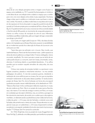 18 ARQ TEXTO 1
2000/2
deixa de ser uma relação perceptiva entre a imagem como ficção e o
espaço como realidade; ou 1917, quando Duchamp expõe um mictório e
a arte deixa de ser uma relação entre o objeto e o espaço que o contém
para criar uma nova relação entre artista-museu-expectador. Duchamp
chega a dizer que é o público e a instituição museu que fazem a arte, e
não o artista. No entanto, as idéias modernistas na arquitetura de museus
só vão aparecer em forma de projeto no segundo quartel do século XX,
quando Le Corbusier projeta para os arredores de Paris o Museu Sem Fim
(fig. 6). O questionamento aos museus nacionais já vinha ocorrendo desde
o final do século XIX quando os movimentos de vanguarda passaram a
chamar os velhos museus de necrópole da arte em seus inflamados
manifestos e panfletos modernistas, pela sua imagem de lugar conservador
que abriga a arte oficial26
.
Lúcio Costa, em viagem pela Europa em 1926, não deixa dúvidas
sobre a má impressão que os Museus Nacionais causavam na sensibilidade
de um modernista quando faz a descrição do Museu do Louvre em uma
carta para sua mãe:
“Levei dias para me aclimatar com o Louvre. Que mundo, que
inestimável tesouro. Pena é ser tão francamente museu - prefiro apreciar as
obras de arte em palácios ou antigos hotéis. É menos catalogado, menos
arrumado, empilhado. Por maior que seja o prazer que se tenha de ver
cada quadro de per si, o conjunto, assim em massa, amontoado, cansa,
aborrece. A vizinhança destrói, a quantidade desvaloriza... E os velhos
guardas que se arrastam naquela atmosfera de catacumba, de coisa
morta...”27
Críticas mais isentas de emoções também os apontavam como
lugares cansativos, pesados e meramente instrutivos - no mau sentido
pedagógico da palavra. A crise das sucessivas guerras, retardando a
realização de novos edifícios para os museus, fez com que os arquitetos
entrassem tardiamente na discussão dessas questões. O revolucionário
projeto do Museu Sem Fim, de Le Corbusier, em forma de uma espiral
quadrada que podia crescer indefinidamente, só foi idealizado em 1931:
“Deixe eu lhes trazer minha contribuição à idéia de criação de um museu
de arte moderna em Paris. Não é um projeto de museu que eu lhes dou
aqui, não mesmo. É um meio de conseguir construir, em Paris, um museu
em condições que não sejam arbitrárias, mas, ao contrário, que sigam as
leis naturais do crescimento, de acordo com a ordem que a vida orgânica
manifesta: um elemento sendo suscetível de se juntar à idéia de harmonia,
à idéia da parte. (...) O museu não tem fachada; o visitante nunca verá
fachadas; ele somente verá o interior do museu. Porque ele entra no cora-
ção do museu por um subterrâneo (...) O museu é expansível à vontade:
sua planta é uma espiral; verdadeira forma de crescimento harmoniosa e
regular.”28
O Museu Sem Fim jamais foi construído.
Em 1943, Wright deu início ao projeto do museu Guggenheim em
Nova York (fig.7), adotando uma idéia parecida, que transforma a proposta
7
FrankLloydWright,MuseuGuggenheim,NovaYork.Desenhode1951.
SEARING, Helen. New American Art Museums. Nova York: Whitney Museum of American
Art, 1982.
6
Le Corbusier, Maquete do "Musée de la Connaissance" ou "Museu
Sem Fim", Saint Die, Paris, 1939.
Arquitetura na Bienal de São Paulo. São Paulo: Edições Americanas de Arte e Arquitetura, 1952.
 
