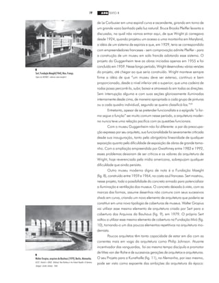 19 ARQ TEXTO 1
de Le Corbusier em uma espiral curva e ascendente, girando em torno de
um grande vazio banhado pela luz natural. Bruce Brooks Pfeiffer levanta a
discussão, na qual não vamos entrar aqui, de que Wright já carregava
desde 1924, quando projetou um acesso a uma montanha em Maryland,
a idéia de um sistema de espirais e que, em 1929, teria se correspondido
com empreendedores franceses - sem comprovação admite Pfeiffer - para
a construção de um museu em solo francês adotando esse sistema. O
projeto do Guggenheim teve as obras iniciadas apenas em 1955 e foi
concluído em 1959. Nesse longo período, Wright desenvolveu várias versões
do projeto, até chegar ao que seria construído. Wright manteve sempre
firme a idéia de que “um museu deve ser extenso, contínuo e bem
proporcionado, desde o nível inferior até o superior; que uma cadeira de
rodas possa percorrê-lo, subir, baixar e atravessá-lo em todas as direções.
Sem interrupção alguma e com suas seções gloriosamente iluminadas
internamente desde cima, de maneira apropriada a cada grupo de pinturas
ou a cada quadro individual, segundo se queira classificá-los.”29
Entretanto, apesar de se pretender funcionalista e a epígrafe “a for-
ma segue a função” ser muito comum nesse período, a arquitetura moder-
na nunca teve uma relação pacífica com as questões funcionais.
Com o museu Guggenheim não foi diferente: a par da preocupa-
ção expressa por seu arquiteto, sua funcionalidade foi severamente criticada
desde sua inauguração, tanto pela obrigatória linearidade de qualquer
exposição quanto pela dificuldade de exposição de obras de grande tama-
nho. Com a ampliação empreendida por Gwathmey entre 1982 e 1992,
esses problemas deixaram de ser críticos e os valores da arquitetura de
Wright, hoje reverenciada pela mídia americana, sobrepujam qualquer
dificuldade que ainda persista.
Outro museu moderno digno de nota é a Fundação Maeght
(fig. 8), construído entre 1959 e 1964, na costa azul francesa. Sert mostrou,
nesse projeto, toda a possibilidade do concreto armado para potencializar
a iluminação e ventilação dos museus. O concreto deixado à vista, com as
marcas das formas, assume desenhos não comuns com seus sucessivos
sheds em curva, criando um novo elemento de arquitetura que poderia se
constituir em uma nova tipologia de coberturas de museus. Walter Gropius
vai utilizar esse mesmo elemento de arquitetura criado por Sert para a
cobertura dos Arquivos da Bauhaus (fig. 9), em 1979. O próprio Sert
voltou a utilizar esse mesmo elemento de cobertura na Fundação Miró (fig.
10), tornando-o um dos poucos elementos repetitivos na arquitetura mo-
dernista.
Poucos arquitetos têm tanta capacidade de estar em dia com as
correntes mais em voga da arquitetura como Philip Johnson. Atuante
incentivador das vanguardas, foi ao mesmo tempo discípulo e promotor
de Mies van der Rohe e de sucessivas gerações de arquitetos e arquiteturas.
O seu Projeto para a Kunsthalle (fig. 11), na Alemanha, por isso mesmo,
pode ser visto como expoente das ambições da arquitetura da época:
8
Sert,FundaçãoMaeght(1964),Nice,França.
Figura da INTERNET, endereço www.maeght.fr
9
Walter Gropius, arquivos da Bauhaus (1979), Berlin, Alemanha.
KLOTZ, Heinrich e KRASE, Waltraud. New Building in the Federal Republic of Germany.
Stuttgart: Goethe Institute, 1988.
 