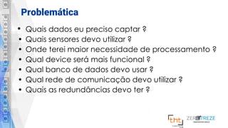 Problemática
• Quais dados eu preciso captar ?
• Quais sensores devo utilizar ?
• Onde terei maior necessidade de processamento ?
• Qual device será mais funcional ?
• Qual banco de dados devo usar ?
• Qual rede de comunicação devo utilizar ?
• Quais as redundâncias devo ter ?
 