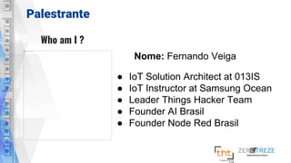 Palestrante
Who am I ?
Nome: Fernando Veiga
● IoT Solution Architect at 013IS
● IoT Instructor at Samsung Ocean
● Leader Things Hacker Team
● Founder AI Brasil
● Founder Node Red Brasil
 
