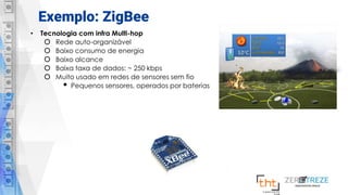Exemplo: ZigBee
• Tecnologia com infra Multi-hop
o Rede auto-organizável
o Baixo consumo de energia
o Baixo alcance
o Baixa taxa de dados: ~ 250 kbps
o Muito usado em redes de sensores sem fio
• Pequenos sensores, operados por baterias
 