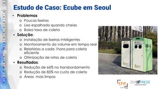 Estudo de Caso: Ecube em Seoul
• Problemas
o Poucas lixeiras
o Lixo espalhado quando cheias
o Baixa taxa de coleta
• Solução:
o Instalação de lixeiras inteligentes
o Monitoramento do volume em tempo real
o Relatórios a cada 1hora para coleta
eficiente
o Otimização de rotas de coleta
• Resultados:
o Redução de 66% no transbordamento
o Redução de 85% no custo de coleta
o Áreas mais limpas
 