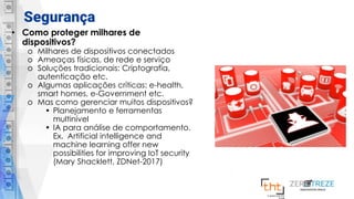 Segurança
• Como proteger milhares de
dispositivos?
o Milhares de dispositivos conectados
o Ameaças físicas, de rede e serviço
o Soluções tradicionais: Criptografia,
autenticação etc.
o Algumas aplicações críticas: e-health,
smart homes, e-Government etc.
o Mas como gerenciar muitos dispositivos?
• Planejamento e ferramentas
multinível
• IA para análise de comportamento.
Ex. Artificial intelligence and
machine learning offer new
possibilities for improving IoT security
(Mary Shacklett, ZDNet-2017)
 
