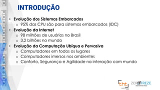 INTRODUÇÃO
• Evolução dos Sistemas Embarcados
o 95% das CPU são para sistemas embarcados (IDC)
• Evolução da Internet
o 98 milhões de usuários no Brasil
o 3,2 bilhões no mundo
• Evolução da Computação Ubíqua e Pervasiva
o Computadores em todos os lugares
o Computadores imersos nos ambientes
o Conforto, Segurança e Agilidade na interação com mundo
 