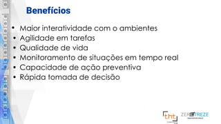 Benefícios
• Maior interatividade com o ambientes
• Agilidade em tarefas
• Qualidade de vida
• Monitoramento de situações em tempo real
• Capacidade de ação preventiva
• Rápida tomada de decisão
 