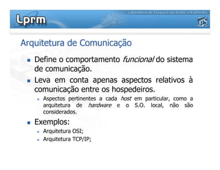 Arquitetura de Comunicação
Define o comportamento funcional do sistema
de comunicação.
Leva em conta apenas aspectos relativos à
comunicação entre os hospedeiros.comunicação entre os hospedeiros.
Aspectos pertinentes a cada host em particular, como a
arquitetura de hardware e o S.O. local, não são
considerados.
Exemplos:
Arquitetura OSI;
Arquitetura TCP/IP;
 