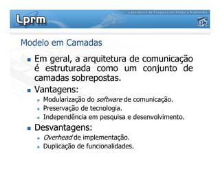 Modelo em Camadas
Em geral, a arquitetura de comunicação
é estruturada como um conjunto de
camadas sobrepostas.
Vantagens:Vantagens:
Modularização do software de comunicação.
Preservação de tecnologia.
Independência em pesquisa e desenvolvimento.
Desvantagens:
Overhead de implementação.
Duplicação de funcionalidades.
 