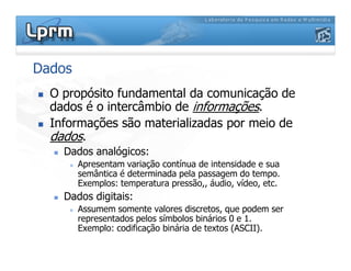 Dados
O propósito fundamental da comunicação de
dados é o intercâmbio de informações.
Informações são materializadas por meio de
dados.dados.
Dados analógicos:
Apresentam variação contínua de intensidade e sua
semântica é determinada pela passagem do tempo.
Exemplos: temperatura pressão,, áudio, vídeo, etc.
Dados digitais:
Assumem somente valores discretos, que podem ser
representados pelos símbolos binários 0 e 1.
Exemplo: codificação binária de textos (ASCII).
 