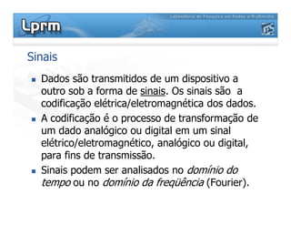 Sinais
Dados são transmitidos de um dispositivo a
outro sob a forma de sinais. Os sinais são a
codificação elétrica/eletromagnética dos dados.
A codificação é o processo de transformação deA codificação é o processo de transformação de
um dado analógico ou digital em um sinal
elétrico/eletromagnético, analógico ou digital,
para fins de transmissão.
Sinais podem ser analisados no domínio do
tempo ou no domínio da freqüência (Fourier).
 