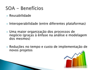  Reusabilidade
 Interoperabilidade (entre diferentes plataformas)
 Uma maior organização dos processos de
negócio (graças à ênfase na análise e modelagem
dos mesmos)
 Reduções no tempo e custo de implementação de
novos projetos
 