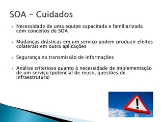  Necessidade de uma equipe capacitada e familiarizada
com conceitos de SOA
 Mudanças drásticas em um serviço podem produzir efeitos
colaterais em outra aplicações
 Segurança na transmissão de informações
 Análise criteriosa quanto à necessidade de implementação
de um serviço (potencial de reuso, questões de
infraestrutura)
 