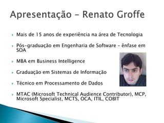  Mais de 15 anos de experiência na área de Tecnologia
 Pós-graduação em Engenharia de Software – ênfase em
SOA
 MBA em Business Intelligence
 Graduação em Sistemas de Informação
 Técnico em Processamento de Dados
 MTAC (Microsoft Technical Audience Contributor), MCP,
Microsoft Specialist, MCTS, OCA, ITIL, COBIT
 