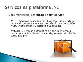  Documentação/descrição de um serviço
◦ WCF → Serviços baseados em SOAP têm sua estrutura
detalhada automaticamente, através do uso do padrão
WSDL (Web Services Description Language).
◦ Web API → Geração automática de documentação a
partir do site da aplicação ou ainda, através de soluções
como Swagger.
 