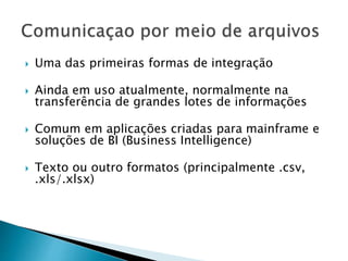  Uma das primeiras formas de integração
 Ainda em uso atualmente, normalmente na
transferência de grandes lotes de informações
 Comum em aplicações criadas para mainframe e
soluções de BI (Business Intelligence)
 Texto ou outro formatos (principalmente .csv,
.xls/.xlsx)
 