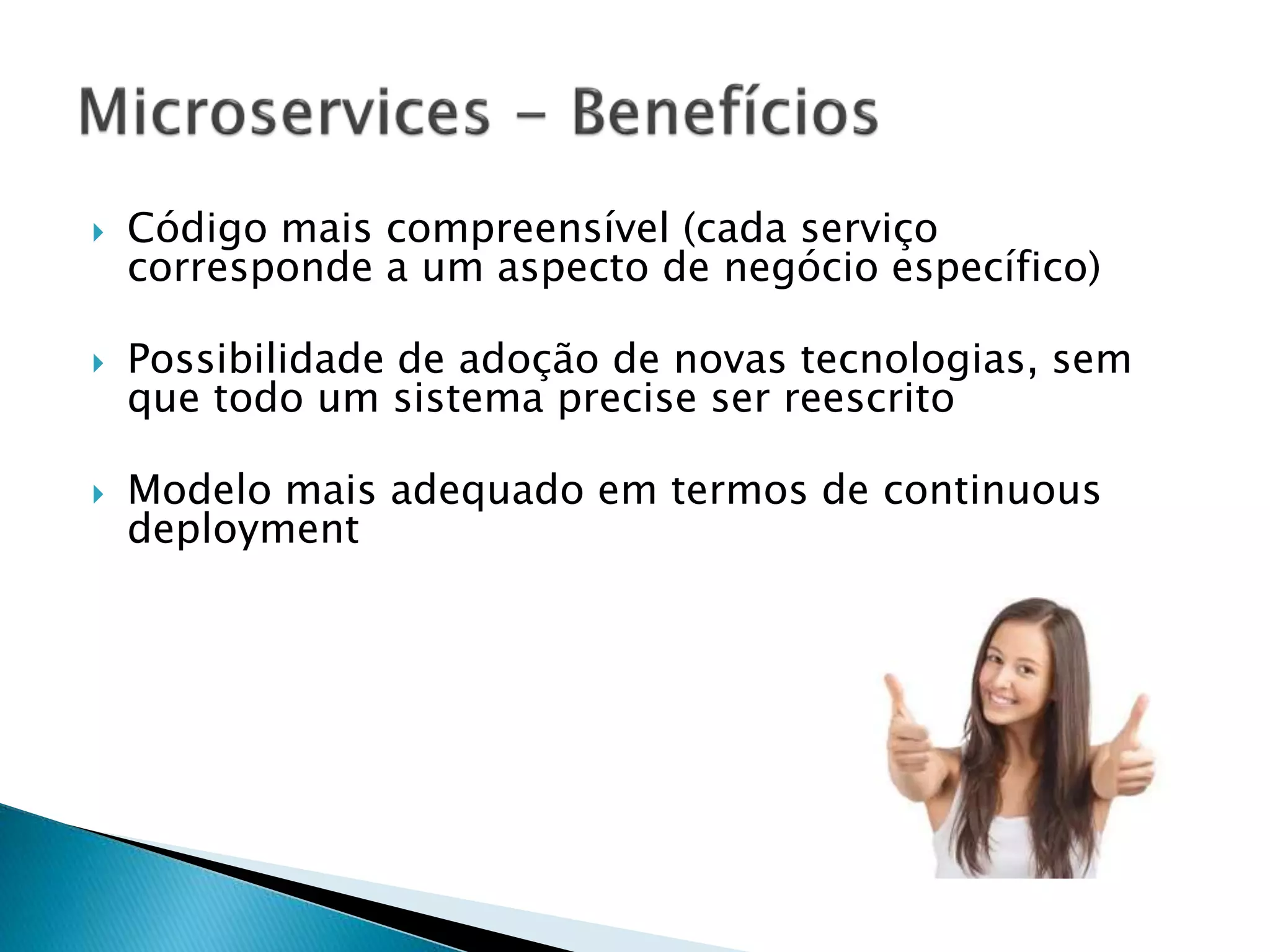  Código mais compreensível (cada serviço
corresponde a um aspecto de negócio específico)
 Possibilidade de adoção de novas tecnologias, sem
que todo um sistema precise ser reescrito
 Modelo mais adequado em termos de continuous
deployment
 