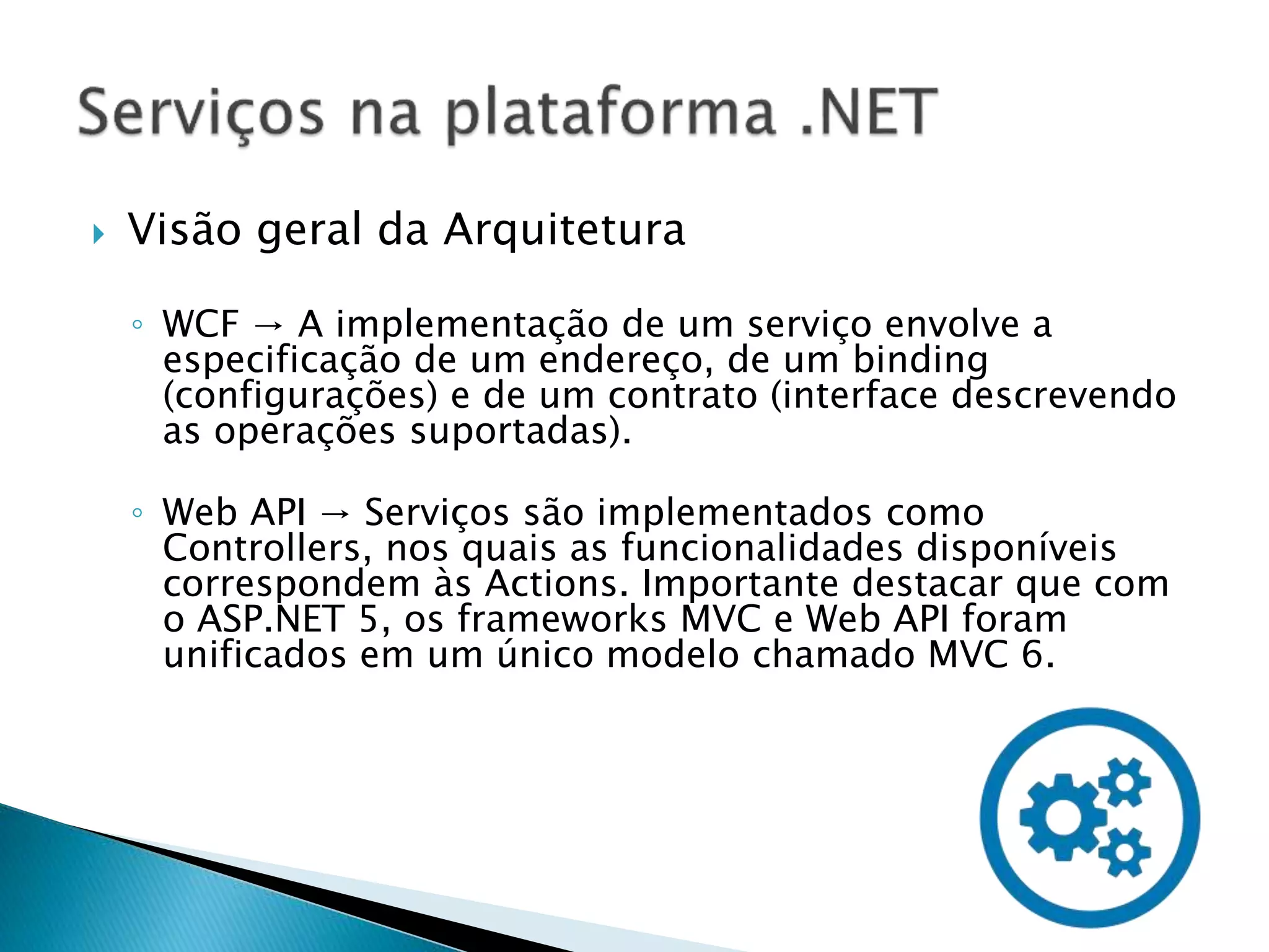  Visão geral da Arquitetura
◦ WCF → A implementação de um serviço envolve a
especificação de um endereço, de um binding
(configurações) e de um contrato (interface descrevendo
as operações suportadas).
◦ Web API → Serviços são implementados como
Controllers, nos quais as funcionalidades disponíveis
correspondem às Actions. Importante destacar que com
o ASP.NET 5, os frameworks MVC e Web API foram
unificados em um único modelo chamado MVC 6.
 