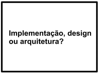 Implementação, design
ou arquitetura?
 