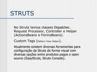 STRUTS No Struts temos classes  Dispatcher , Request Processor, Controller e Helper (ActionsBeans e FormsBeans). Custom Tags ( Pattern View Helper ). Atualmente existem diversas ferramentas para configuração da Struts de forma visual com diversas opções entre produtos pagos e open source (EasyStruts, Struts Console). 