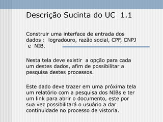 Descrição Sucinta do UC  1.1 Construir uma interface de entrada dos dados :  logradouro, razão social, CPF, CNPJ  e  NIB.  Nesta tela deve existir  a opção para cada um destes dados, afim de possibilitar a pesquisa destes processos. Este dado deve trazer em uma próxima tela um relatório com a pesquisa dos NIBs e ter um link para abrir o documento, este por sua vez possibilitará o usuário a dar continuidade no processo de vistoria. 