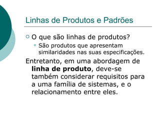 Linhas de Produtos e Padrões O que são linhas de produtos? São produtos que apresentam similaridades nas suas especificações. Entretanto, em uma abordagem de  linha de produto , deve-se também considerar requisitos para a uma família de sistemas, e o relacionamento entre eles. 