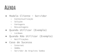Agenda
● Modelo Cliente - Servidor
○ Contextualização
○ Solução
○ Vantagens
○ Desvantagens
● Quando Utilizar (Exemplo)
○ LoLNews
● Quando Não Utilizar (Exemplo)
○ Notificações
● Caso de Sucesso
○ Internet
○ SGBDs
○ Servidor de Arquivos Samba
 
