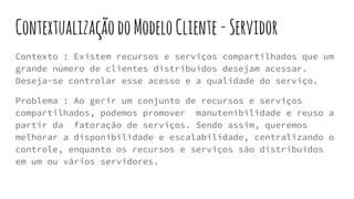 ContextualizaçãodoModeloCliente-Servidor
Contexto : Existem recursos e serviços compartilhados que um
grande número de clientes distribuídos desejam acessar.
Deseja-se controlar esse acesso e a qualidade do serviço.
Problema : Ao gerir um conjunto de recursos e serviços
compartilhados, podemos promover manutenibilidade e reuso a
partir da fatoração de serviços. Sendo assim, queremos
melhorar a disponibilidade e escalabilidade, centralizando o
controle, enquanto os recursos e serviços são distribuídos
em um ou vários servidores.
 