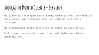 SoluçãodoModeloCliente-Servidor
Os clientes interagem solicitando recursos e/ou serviços de
servidores, que fornecem esse conjunto de recursos e
serviços.
Os componentes podem agir como clientes ou servidores.
Pode haver um servidor central ou múltiplos servidores
distribuídos.
 