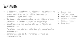 Vantagens
● Integridade
● Confiabilidade
● Manutenibilidade*
● Disponibilidade*
● Escalabilidade*
● Segurança
● É possível substituir, reparar, atualizar ou
mesmo realocar um servidor sem que os
clientes sejam afetados
● Os dados são armazenados no servidor, o que
facilita a centralização da segurança
● Atualizações nos dados são mais fáceis de
administrar
● Funciona com vários clientes de capacidades
diferentes
● Gerenciamento de Performance e Taxa de
Transferência
 