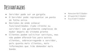 Desvantagens
● Manutenibilidade*
● Disponibilidade*
● Escalabilidade*
● Servidor pode ser um gargalo
● O Servidor pode representar um ponto
de falha único
● Decisões de onde colocar
funcionalidades (lado cliente ou
servidor) são geralmente complexas de
mudar depois do sistema pronto
● Clientes podem solicitar serviços, mas
não podem oferecê-los para outros
clientes, sobrecarregando o servidor,
pois quanto mais clientes, mais
informações que irão demandar mais
banda
 