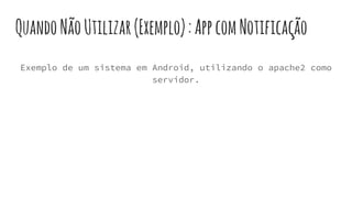QuandoNãoUtilizar(Exemplo):AppcomNotificação
Exemplo de um sistema em Android, utilizando o apache2 como
servidor.
 
