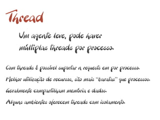 Thread
     Um agente leve, pode haver
     múltiplas threads por processo.

Com threads é possível suportar n requests em por processo.
Melhor utilização de recursos, são mais “baratas” que processos.
Geralmente compartilham memória e dados.
Alguns ambientes oferecem threads com isolamento.
 