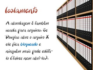 Isolamento
A abordagem é também
usada para arquivos. Se
Douglas abre o arquivo X
ele fica bloqueado e
ninguém mais pode editá-
lo (talvez nem abrí-lo).
 