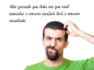 Não garante que toda vez que você
executar o mesmo cenário terá o mesmo
resultado
 