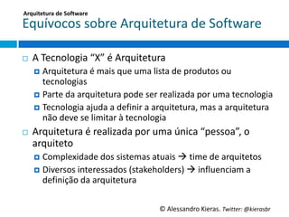 Arquitetura	
  de	
  So;ware	
  

Equívocos	
  sobre	
  Arquitetura	
  de	
  So6ware	
  

¨    A	
  Tecnologia	
  “X”	
  é	
  Arquitetura	
  
      ¤  Arquitetura	
  é	
  mais	
  que	
  uma	
  lista	
  de	
  produtos	
  ou	
  
          tecnologias	
  
      ¤  Parte	
  da	
  arquitetura	
  pode	
  ser	
  realizada	
  por	
  uma	
  tecnologia	
  
      ¤  Tecnologia	
  ajuda	
  a	
  deﬁnir	
  a	
  arquitetura,	
  mas	
  a	
  arquitetura	
  
          não	
  deve	
  se	
  limitar	
  à	
  tecnologia	
  
¨    Arquitetura	
  é	
  realizada	
  por	
  uma	
  única	
  “pessoa”,	
  o	
  
      arquiteto	
  
      ¤  Complexidade	
  dos	
  sistemas	
  atuais	
  à	
  Gme	
  de	
  arquitetos	
  
      ¤  Diversos	
  interessados	
  (stakeholders)	
  à	
  inﬂuenciam	
  a	
  
         deﬁnição	
  da	
  arquitetura	
  


                                                       ©	
  Alessandro	
  Kieras.	
  Twi2er:	
  @kierasbr	
  
 