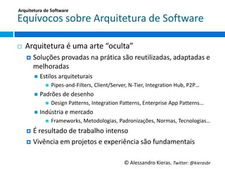 Arquitetura	
  de	
  So;ware	
  

Equívocos	
  sobre	
  Arquitetura	
  de	
  So6ware	
  

¨    Arquitetura	
  é	
  uma	
  arte	
  “oculta”	
  
      ¤  Soluções	
  provadas	
  na	
  práGca	
  são	
  reuGlizadas,	
  adaptadas	
  e	
  
         melhoradas	
  
         n  EsGlos	
  arquiteturais	
  
                n    Pipes-­‐and-­‐Filters,	
  Client/Server,	
  N-­‐Tier,	
  IntegraGon	
  Hub,	
  P2P…	
  
         n  Padrões	
  de	
  desenho	
  
                n    Design	
  Pamerns,	
  IntegraGon	
  Pamerns,	
  Enterprise	
  App	
  Pamerns…	
  
         n  Indústria	
  e	
  mercado	
  
                n    Frameworks,	
  Metodologias,	
  Padronizações,	
  Normas,	
  Tecnologias…	
  
      ¤  É	
  resultado	
  de	
  trabalho	
  intenso	
  

      ¤  Vivência	
  em	
  projetos	
  e	
  experiência	
  são	
  fundamentais	
  



                                                                ©	
  Alessandro	
  Kieras.	
  Twi2er:	
  @kierasbr	
  
 
