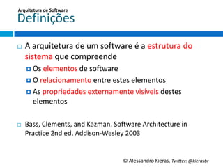 Arquitetura	
  de	
  So;ware	
  

Deﬁnições	
  
¨    A	
  arquitetura	
  de	
  um	
  so6ware	
  é	
  a	
  estrutura	
  do	
  
      sistema	
  que	
  compreende	
  
      ¤  Os	
  elementos	
  de	
  so6ware	
  

      ¤  O	
  relacionamento	
  entre	
  estes	
  elementos	
  
      ¤  As	
  propriedades	
  externamente	
  visíveis	
  destes	
  
         elementos	
  

¨    Bass,	
  Clements,	
  and	
  Kazman.	
  So6ware	
  Architecture	
  in	
  
      PracGce	
  2nd	
  ed,	
  Addison-­‐Wesley	
  2003	
  


                                                 ©	
  Alessandro	
  Kieras.	
  Twi2er:	
  @kierasbr	
  
 