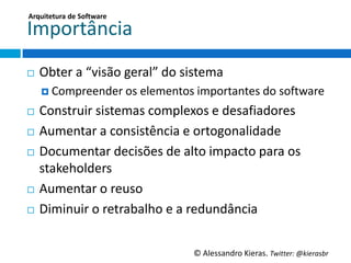Arquitetura	
  de	
  So;ware	
  

Importância	
  
¨    Obter	
  a	
  “visão	
  geral”	
  do	
  sistema	
  
      ¤  Compreender	
  os	
  elementos	
  importantes	
  do	
  so6ware	
  

¨  Construir	
  sistemas	
  complexos	
  e	
  desaﬁadores	
  
¨  Aumentar	
  a	
  consistência	
  e	
  ortogonalidade	
  

¨  Documentar	
  decisões	
  de	
  alto	
  impacto	
  para	
  os	
  
    stakeholders	
  
¨  Aumentar	
  o	
  reuso	
  

¨  Diminuir	
  o	
  retrabalho	
  e	
  a	
  redundância	
  




                                               ©	
  Alessandro	
  Kieras.	
  Twi2er:	
  @kierasbr	
  
 