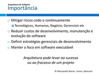 Arquitetura	
  de	
  So;ware	
  

Importância	
  
¨    MiGgar	
  riscos	
  cedo	
  e	
  conGnuamente	
  
      ¤  Tecnológicos,	
  Humanos,	
  Negócio,	
  Gerenciais	
  etc	
  

¨   Reduzir	
  custos	
  de	
  desenvolvimento,	
  manutenção	
  e	
  
     evolução	
  do	
  so6ware	
  
¨  Deﬁnir	
  estratégias	
  gerenciais	
  de	
  desenvolvimento	
  

¨  Manter	
  o	
  foco	
  em	
  so6ware	
  executável	
  

	
  
              Arquitetura	
  pode	
  levar	
  ao	
  sucesso	
  	
  
                   ou	
  ao	
  fracasso	
  de	
  um	
  projeto	
  

                                            ©	
  Alessandro	
  Kieras.	
  Twi2er:	
  @kierasbr	
  
 