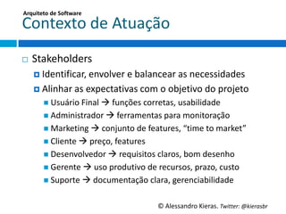 Arquiteto	
  de	
  So;ware	
  

Contexto	
  de	
  Atuação	
  
¨    Stakeholders	
  
      ¤  IdenGﬁcar,	
  envolver	
  e	
  balancear	
  as	
  necessidades	
  

      ¤  Alinhar	
  as	
  expectaGvas	
  com	
  o	
  objeGvo	
  do	
  projeto	
  
          n  Usuário	
  Final	
  à	
  funções	
  corretas,	
  usabilidade	
  
          n  Administrador	
  à	
  ferramentas	
  para	
  monitoração	
  
          n  MarkeGng	
  à	
  conjunto	
  de	
  features,	
  “Gme	
  to	
  market”	
  
          n  Cliente	
  à	
  preço,	
  features	
  
          n  Desenvolvedor	
  à	
  requisitos	
  claros,	
  bom	
  desenho	
  
          n  Gerente	
  à	
  uso	
  produGvo	
  de	
  recursos,	
  prazo,	
  custo	
  
          n  Suporte	
  à	
  documentação	
  clara,	
  gerenciabilidade	
  


                                                        ©	
  Alessandro	
  Kieras.	
  Twi2er:	
  @kierasbr	
  
 
