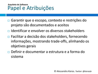 Arquiteto	
  de	
  So;ware	
  

Papel	
  e	
  Atribuições	
  
¨  GaranGr	
  que	
  o	
  escopo,	
  contexto	
  e	
  restrições	
  do	
  
    projeto	
  são	
  documentados	
  e	
  aceitos	
  
¨  IdenGﬁcar	
  e	
  envolver	
  os	
  diversos	
  stakeholders	
  

¨  Facilitar	
  a	
  decisão	
  dos	
  stakeholders,	
  fornecendo	
  

    informações,	
  mostrando	
  trade-­‐oﬀs,	
  alinhando	
  os	
  
    objeGvos	
  gerais	
  
¨  Deﬁnir	
  e	
  documentar	
  a	
  estrutura	
  e	
  a	
  forma	
  do	
  

    sistema	
  


                                          ©	
  Alessandro	
  Kieras.	
  Twi2er:	
  @kierasbr	
  
 